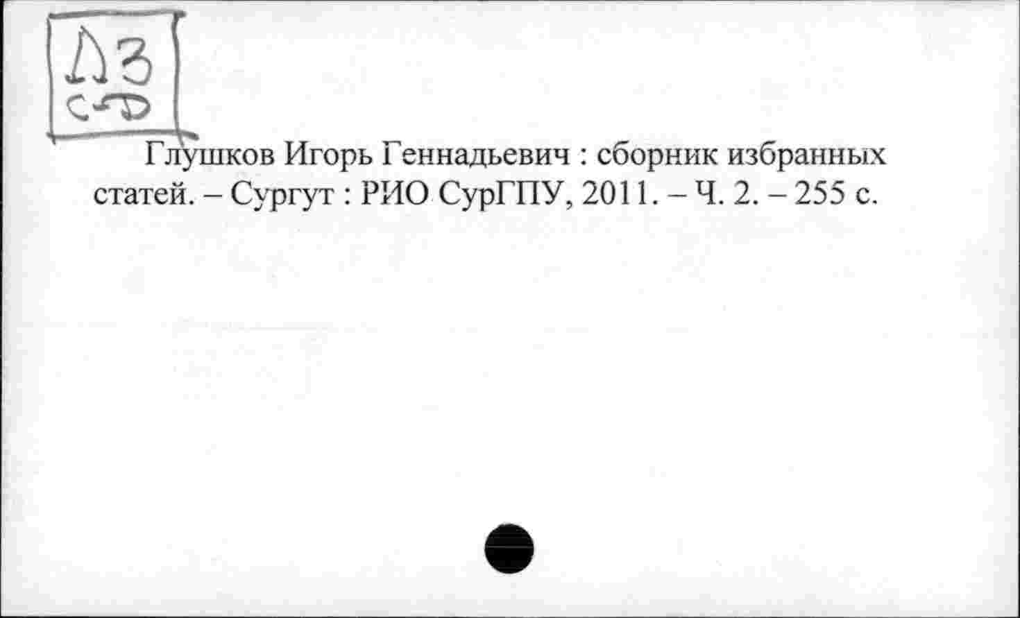 ﻿Аг '
стр
Глушков Игорь Геннадьевич : сборник избранных статей. - Сургут : РИО СурГПУ, 2011. - Ч. 2. - 255 с.